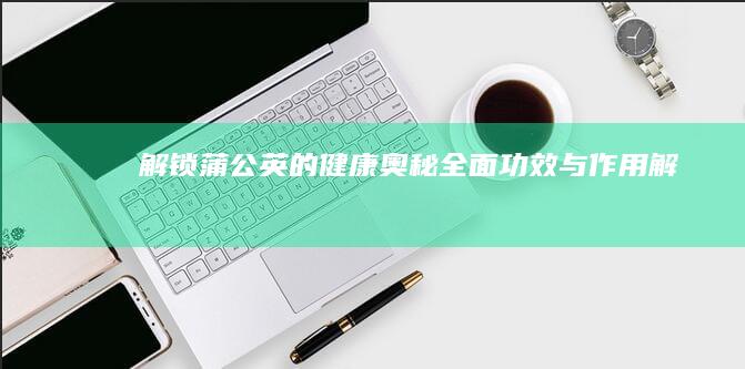 解锁蒲公英的健康奥秘：全面功效与作用解析