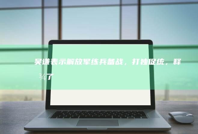 吴谦表示解放军练兵备战，打「独」促统，释放了什么信号？哪些信息值得关注？